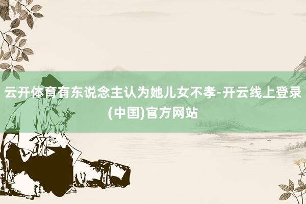 云开体育有东说念主认为她儿女不孝-开云线上登录(中国)官方网站