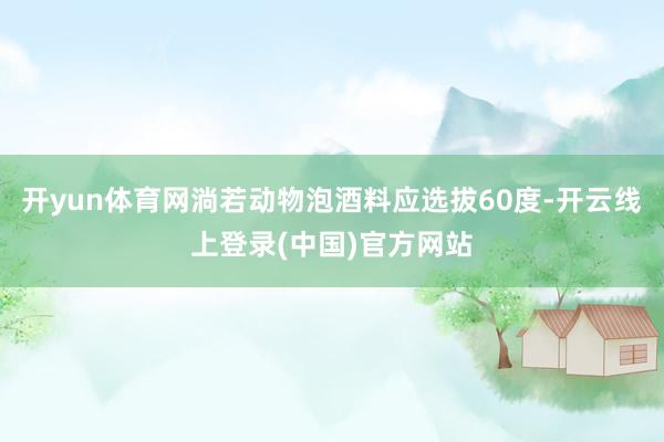 开yun体育网淌若动物泡酒料应选拔60度-开云线上登录(中国)官方网站