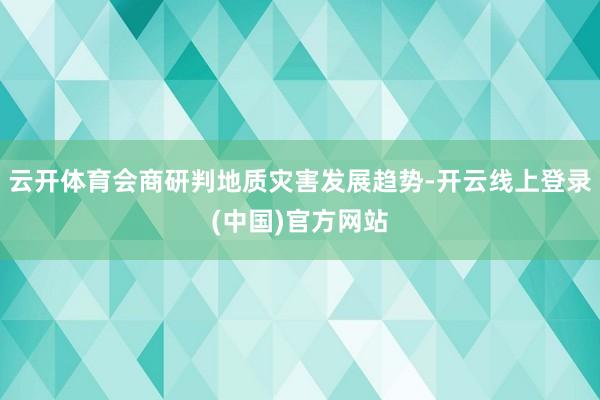云开体育会商研判地质灾害发展趋势-开云线上登录(中国)官方网站