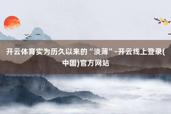 开云体育实为历久以来的“淡薄”-开云线上登录(中国)官方网站