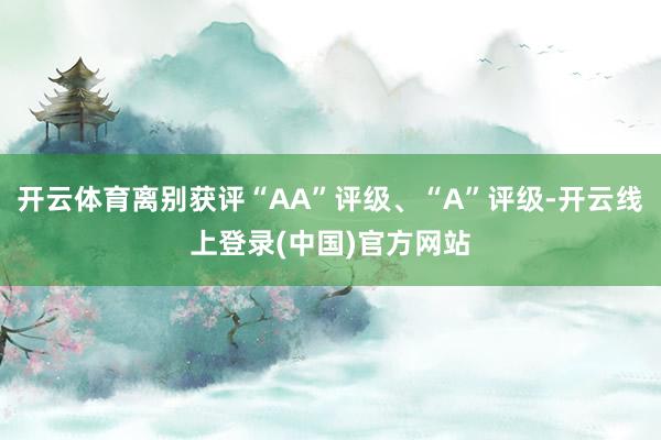 开云体育离别获评“AA”评级、“A”评级-开云线上登录(中国)官方网站