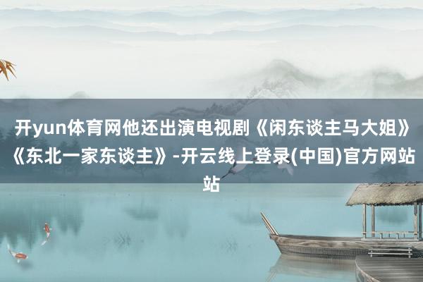 开yun体育网他还出演电视剧《闲东谈主马大姐》《东北一家东谈主》-开云线上登录(中国)官方网站