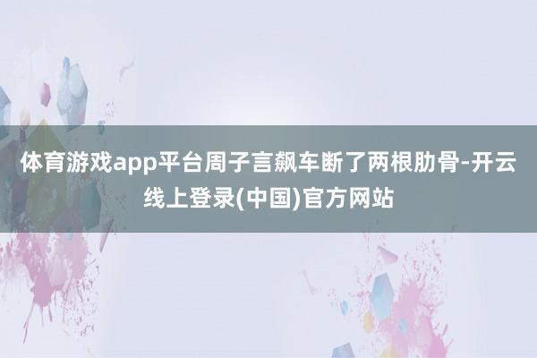 体育游戏app平台周子言飙车断了两根肋骨-开云线上登录(中国)官方网站