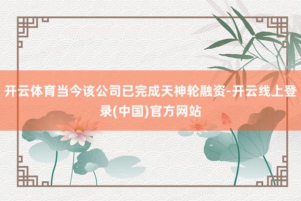 开云体育当今该公司已完成天神轮融资-开云线上登录(中国)官方网站