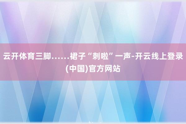 云开体育三脚……裙子“刺啦”一声-开云线上登录(中国)官方网站