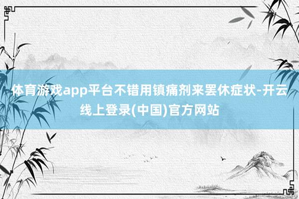 体育游戏app平台不错用镇痛剂来罢休症状-开云线上登录(中国)官方网站