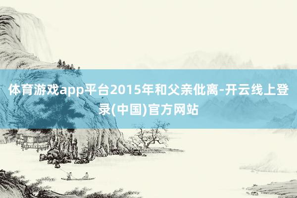 体育游戏app平台2015年和父亲仳离-开云线上登录(中国)官方网站