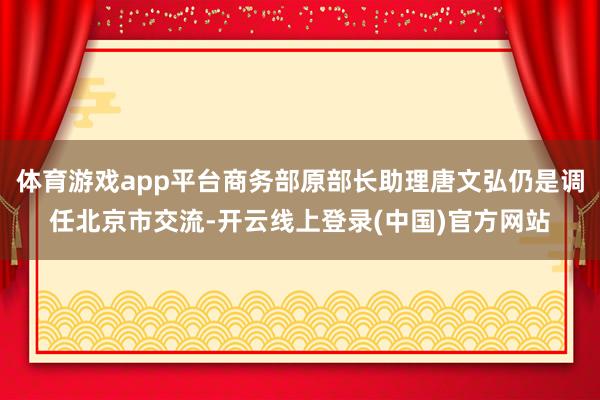体育游戏app平台商务部原部长助理唐文弘仍是调任北京市交流-开云线上登录(中国)官方网站