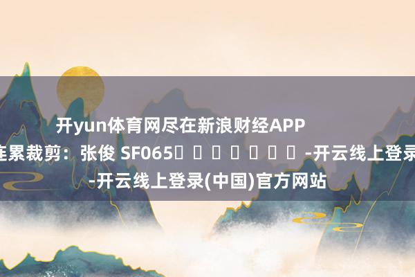 开yun体育网尽在新浪财经APP            						连累裁剪：张俊 SF065							-开云线上登录(中国)官方网站