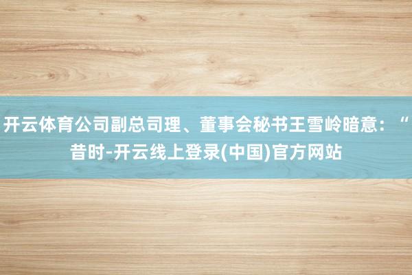 开云体育公司副总司理、董事会秘书王雪岭暗意：“昔时-开云线上登录(中国)官方网站