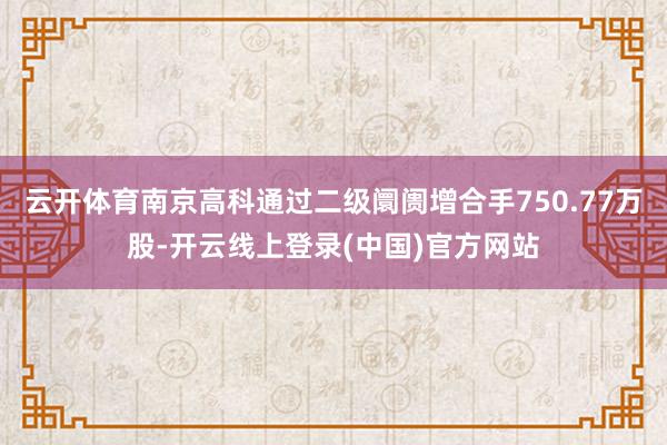 云开体育南京高科通过二级阛阓增合手750.77万股-开云线上登录(中国)官方网站