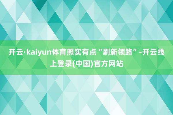 开云·kaiyun体育照实有点“刷新领路”-开云线上登录(中国)官方网站