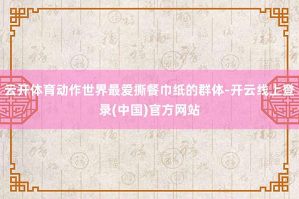 云开体育动作世界最爱撕餐巾纸的群体-开云线上登录(中国)官方网站