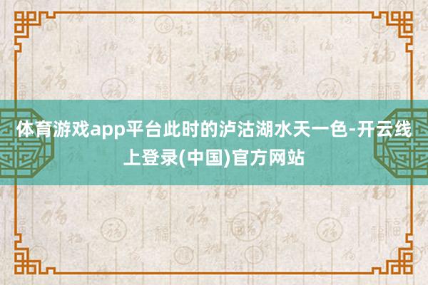 体育游戏app平台此时的泸沽湖水天一色-开云线上登录(中国)官方网站