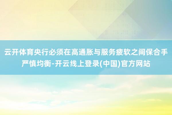 云开体育央行必须在高通胀与服务疲软之间保合手严慎均衡-开云线上登录(中国)官方网站