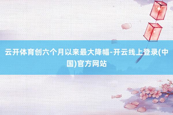 云开体育创六个月以来最大降幅-开云线上登录(中国)官方网站