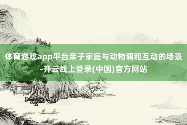 体育游戏app平台亲子家庭与动物调和互动的场景-开云线上登录(中国)官方网站
