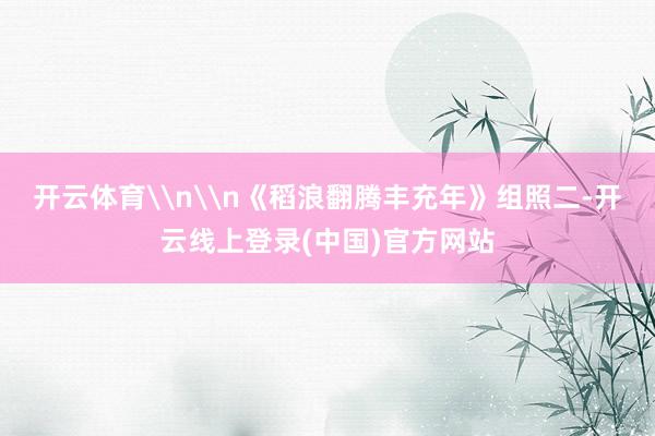 开云体育\n\n《稻浪翻腾丰充年》组照二-开云线上登录(中国)官方网站
