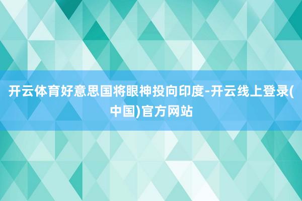 开云体育好意思国将眼神投向印度-开云线上登录(中国)官方网站