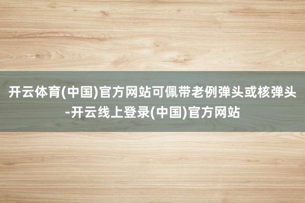 开云体育(中国)官方网站可佩带老例弹头或核弹头-开云线上登录(中国)官方网站