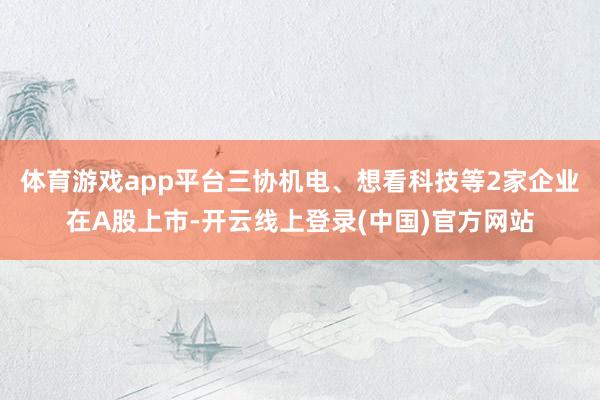 体育游戏app平台三协机电、想看科技等2家企业在A股上市-开云线上登录(中国)官方网站
