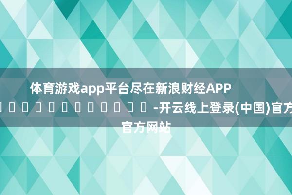 体育游戏app平台尽在新浪财经APP            													-开云线上登录(中国)官方网站
