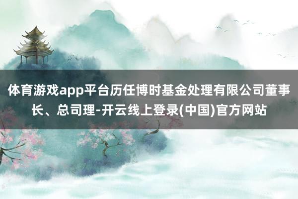 体育游戏app平台历任博时基金处理有限公司董事长、总司理-开云线上登录(中国)官方网站