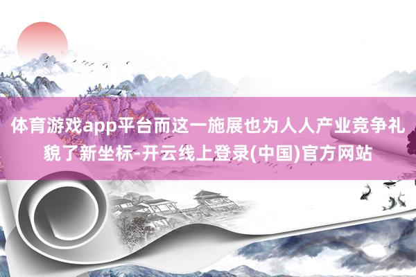 体育游戏app平台而这一施展也为人人产业竞争礼貌了新坐标-开云线上登录(中国)官方网站