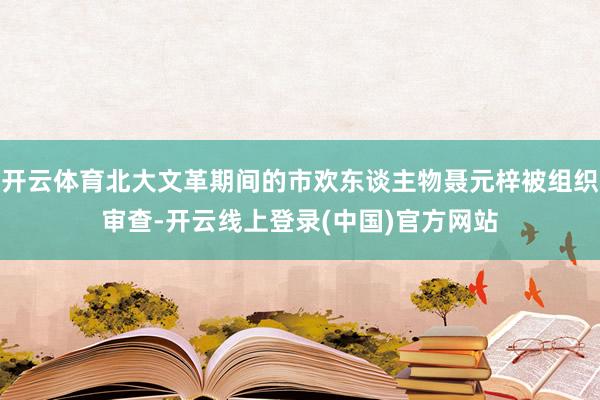 开云体育北大文革期间的市欢东谈主物聂元梓被组织审查-开云线上登录(中国)官方网站
