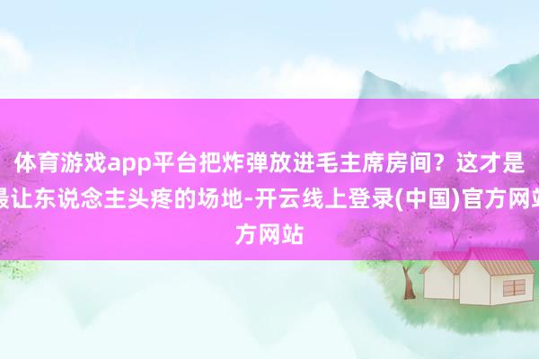 体育游戏app平台把炸弹放进毛主席房间？这才是最让东说念主头疼的场地-开云线上登录(中国)官方网站
