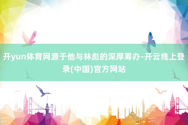 开yun体育网源于他与林彪的深厚筹办-开云线上登录(中国)官方网站