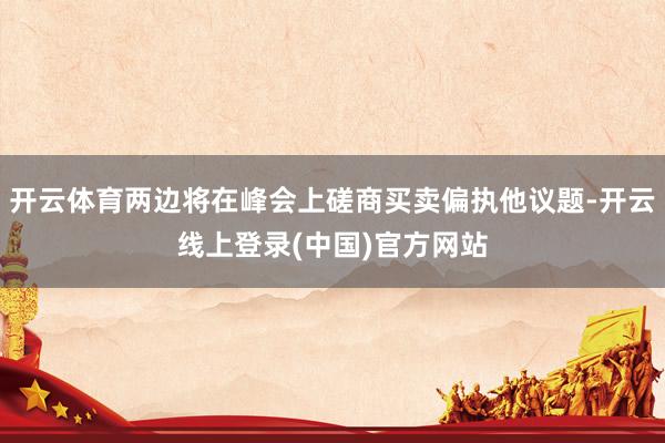 开云体育两边将在峰会上磋商买卖偏执他议题-开云线上登录(中国)官方网站