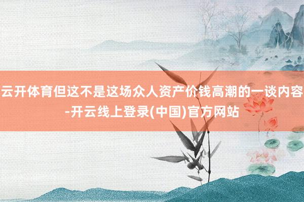云开体育但这不是这场众人资产价钱高潮的一谈内容-开云线上登录(中国)官方网站