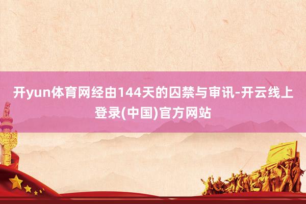 开yun体育网经由144天的囚禁与审讯-开云线上登录(中国)官方网站