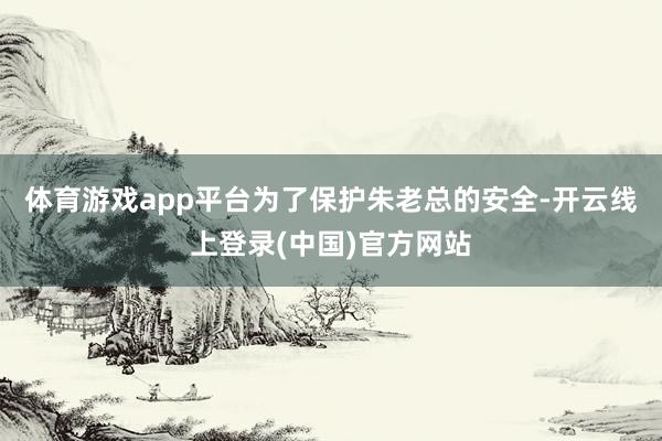 体育游戏app平台为了保护朱老总的安全-开云线上登录(中国)官方网站