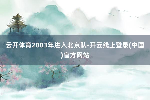 云开体育2003年进入北京队-开云线上登录(中国)官方网站