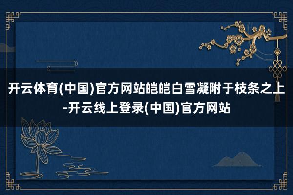 开云体育(中国)官方网站皑皑白雪凝附于枝条之上-开云线上登录(中国)官方网站