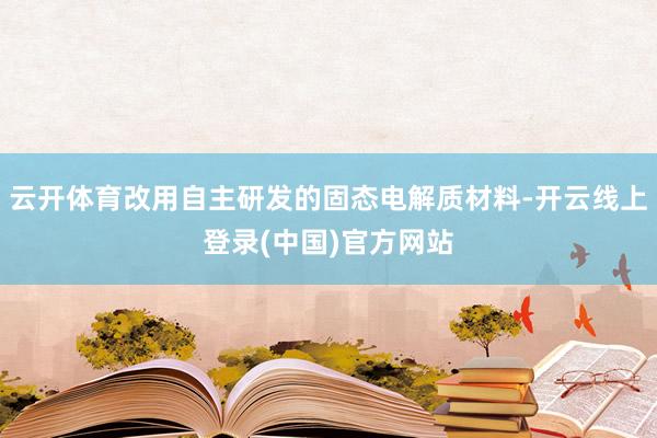 云开体育改用自主研发的固态电解质材料-开云线上登录(中国)官方网站