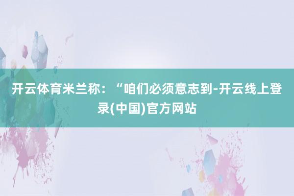 开云体育　　米兰称：“咱们必须意志到-开云线上登录(中国)官方网站