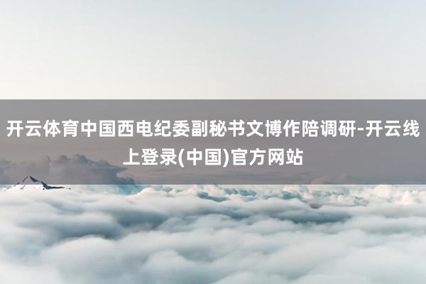 开云体育中国西电纪委副秘书文博作陪调研-开云线上登录(中国)官方网站