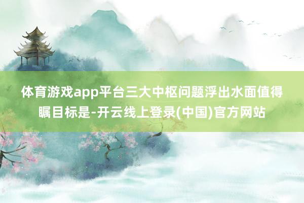 体育游戏app平台　　三大中枢问题浮出水面　　值得瞩目标是-开云线上登录(中国)官方网站