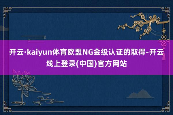 开云·kaiyun体育欧盟NG金级认证的取得-开云线上登录(中国)官方网站