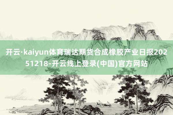 开云·kaiyun体育瑞达期货合成橡胶产业日报20251218-开云线上登录(中国)官方网站