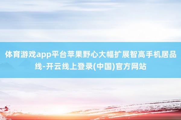 体育游戏app平台苹果野心大幅扩展智高手机居品线-开云线上登录(中国)官方网站