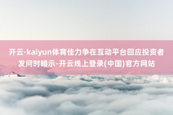 开云·kaiyun体育佳力争在互动平台回应投资者发问时暗示-开云线上登录(中国)官方网站