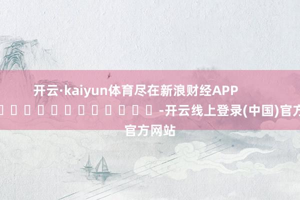 开云·kaiyun体育尽在新浪财经APP            													-开云线上登录(中国)官方网站