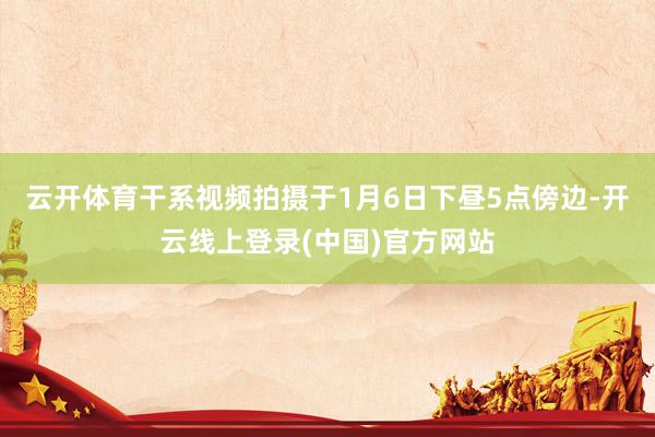 云开体育干系视频拍摄于1月6日下昼5点傍边-开云线上登录(中国)官方网站