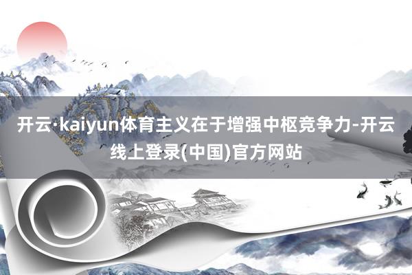 开云·kaiyun体育主义在于增强中枢竞争力-开云线上登录(中国)官方网站