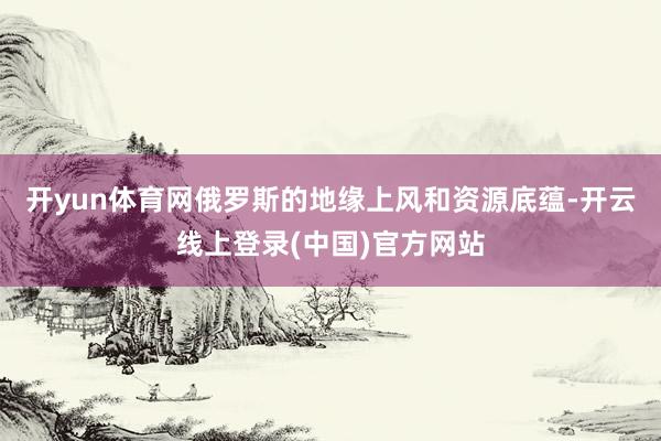 开yun体育网俄罗斯的地缘上风和资源底蕴-开云线上登录(中国)官方网站