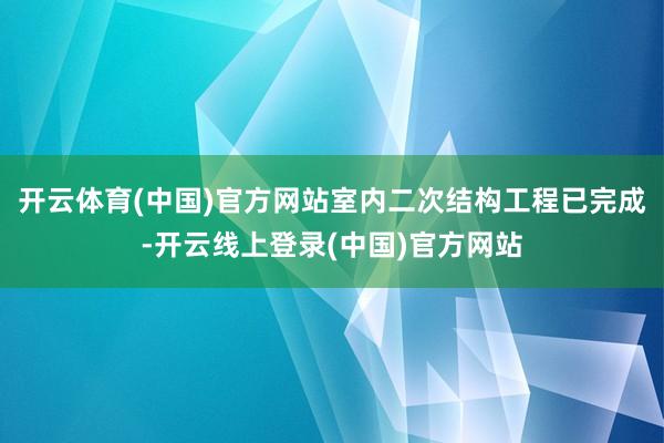 开云体育(中国)官方网站室内二次结构工程已完成-开云线上登录(中国)官方网站